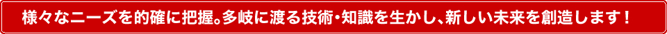 様々なニーズを的確に把握。多岐に渡る技術・知識を生かし、新しい未来を創造します！